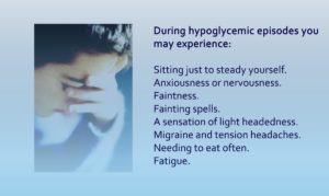 During hypoglycemic episodes you my experience: Sitting just to steady yourself. Anxiousness or nervousness. Faintness. Fainting spells. A sensation of light headedness. Migraine and tension headaches. Needing to eat often. Fatigue.